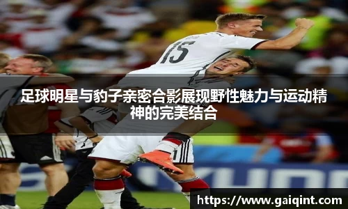 足球明星与豹子亲密合影展现野性魅力与运动精神的完美结合